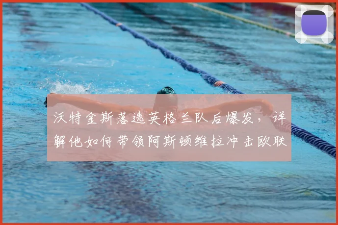 沃特金斯落选英格兰队后爆发，详解他如何带领阿斯顿维拉冲击欧联杯决赛