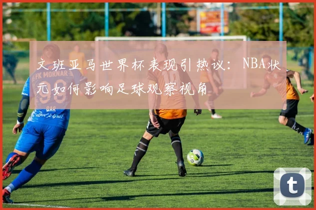 文班亚马世界杯表现引热议:NBA状元如何影响足球观察视角