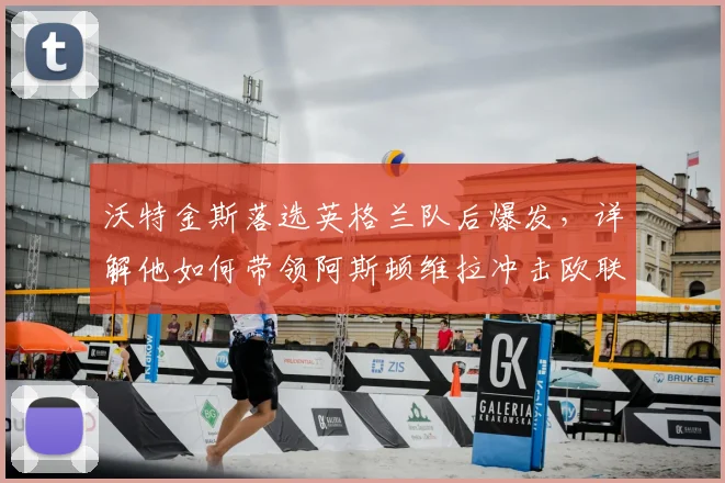 沃特金斯落选英格兰队后爆发,详解他如何带领阿斯顿维拉冲击欧联杯决赛