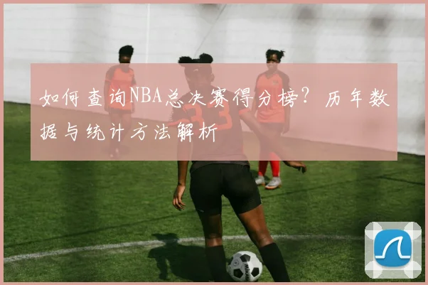 如何查询NBA总决赛得分榜?历年数据与统计方法解析