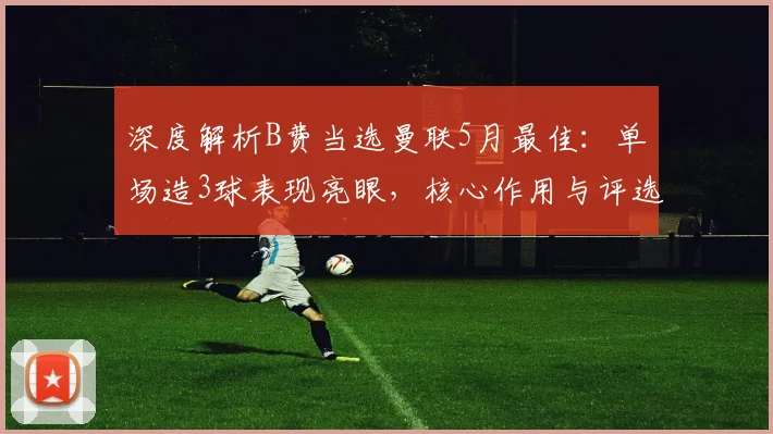 深度解析B费当选曼联5月最佳：单场造3球表现亮眼，核心作用与评选规则全揭秘