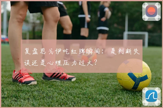 复盘恩戈伊吃红牌瞬间:是判断失误还是心理压力过大?