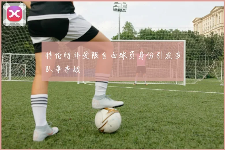 特伦特非受限自由球员身份引发多队争夺战
