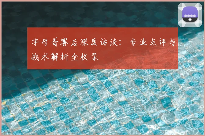 字母哥赛后深度访谈:专业点评与战术解析全收录