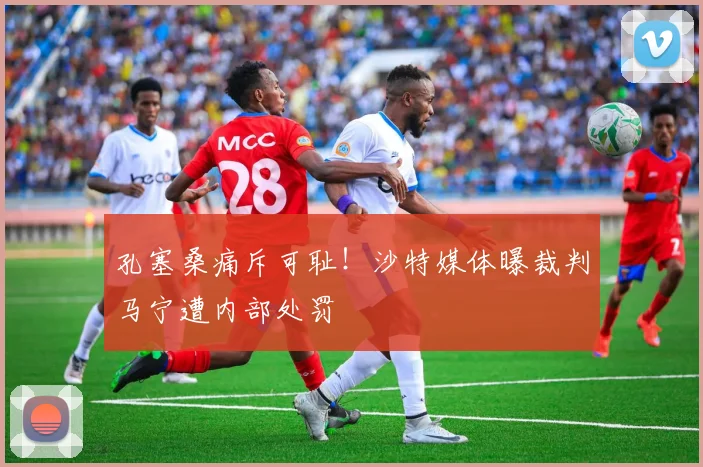 孔塞桑痛斥可耻！沙特媒体曝裁判马宁遭内部处罚